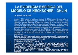 LA EVIDENCIA EMPÍRICA DEL
MODELO DE HECKSCHER - OHLIN
1.

La “paradoja” de Leontieff
Leontieff (1953) estudió el patrón de comercio de EEUU (bienes de exportación vs
bienes sustitutos de importaciones) y lo contrastó con el teorema de Heckscher – Ohlin,
utilizando una matriz insumo – producto (útil para indicar no sólo los requerimientos
“directos” de factores, sino también los requerimientos “indirectos” – el capital y trabajo
requerido en la producción de los insumos intermedios de cualquier bien final-, para
producir un paquete de bienes “exportables” y sustitutos de las importaciones.
Tomó los datos de comercio exterior de los EEUU de 1947, buscando determinar
cuantas de las unidades de capital y trabajo eran liberados por las exportaciones eran
requeridas en la producción nacional de los bienes que competían con las
importaciones.
Dado que los EEUU eran relativamente abundantes en capital, esperaba que los
bienes exportados fuesen más capital intensivos que los bienes nacionales que
competían con las importaciones: kexp /lexp > k/l
El INDICADOR DE LEONTIEFF: (k/l) / kexp /lexp
Si indicador de LEONTIEFF < 1 = PAÍS ERA RELATIVAMENTE ABUNDANTE EN
CAPITAL
LOS BIENES EXPORTABLES ERAN RELATIVAMENTE MÁS
INTENSIVOS EN CAPITAL QUE LOS BIENES QUE COMPETÍAN CON LAS
IMPORTACIONES. = resultado esperado para los EEUU
SI indicador de LEONTIEFF > 1 = PAIS ERA RELATIVAMENTE ABUNDANTE EN
TRABAJO

 