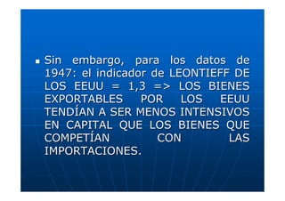 Sin embargo, para los datos de
1947: el indicador de LEONTIEFF DE
LOS EEUU = 1,3 => LOS BIENES
EXPORTABLES
POR
LOS
EEUU
TENDÍAN A SER MENOS INTENSIVOS
EN CAPITAL QUE LOS BIENES QUE
COMPETÍAN
CON
LAS
IMPORTACIONES.

 
