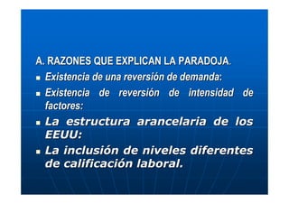 A. RAZONES QUE EXPLICAN LA PARADOJA.
Existencia de una reversión de demanda:
Existencia de reversión de intensidad de
factores:
La estructura arancelaria de los
EEUU:
La inclusión de niveles diferentes
de calificación laboral.

 