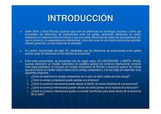 INTRODUCCIÓN
Adam Smith y David Ricardo suponían que eran las diferencias de tecnología, recursos y clima que
provocaban las diferencias de productividad entre los países, generando diferencias en costos
(absolutos y/o relativos) entre los mismos y que eran estas diferencias de costos las que explicaban por
qué el comercio y la especialización internacional, como dos caras de una misma moneda les permitian
obtener ganancias, vía una mejora de su bienestar.
En cambio, economistas del siglo XX, planteaban que las diferencias de productividad entre países
podrían surgir de diferencias en los factores de producción
Entre estos economistas, se encuentran dos de origen sueco, ELI HECKSCHER y BERTIL OHLIN,
quienes elaboraron un modelo matemático de equilibrio general del comercio internacional, tomando
como base explicativa, el concepto de ventaja comparativa de Ricardo y buscando superar las críticas
que se le hacían al modelo clásico básico de la ventaja comparativa y a la vez tratar de responder a las
siguientes preguntas:
i. ¿Cómo se determina la ventaja comparativa de un país, es decir cuáles son sus causas?
ii. ¿Cómo la ventaja comparativa puede cambiar con el tiempo?
iii. ¿Cómo el comercio internacional puede afectar el tañaño de varias industrias de una economía?
iv. ¿Cómo el comercio internacional pueden afectar las retribuciones de los factores de producción?
v. ¿Cómo el comercio internacional puede no resultar beneficioso para todos dentro de la economía
de un país?

 
