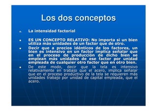 Los dos conceptos
a.

La intensidad factorial
ES UN CONCEPTO RELATIVO: No importa si un bien
utiliza más unidades de un factor que de otro.
Decir que a precios idénticos de los factores, un
bien es intensivo en un factor implica señalar que
en el proceso de producción de dicho bien se
emplean más unidades de ese factor por unidad
empleada de cualquier otro factor que en otro bien.
De este modo, decir que la tela es intensivo
relativamente en trabajo que el acero, implica señalar
que en el proceso productivo de la tela se requieren más
unidades trabajo por unidad de capital empleada, que el
acero.

 