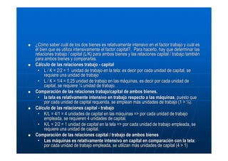 ¿Cómo saber cuál de los dos bienes es relativamente intensivo en el factor trabajo y cuál es
el bien que es utiliza intensivamente el factor capital?. Para hacerlo, hay que determinar las
relaciones trabajo / capital (L/K) para ambos bienes y las relaciones capital / trabajo también
para ambos bienes y compararlas.
Cálculo de las relaciones trabajo - capital
• L / K = 2/2 = 1 unidad de trabajo en la tela: es decir por cada unidad de capital, se
requiere una unidad de trabajo
• L / K = 1/4 = 0,25 unidad de trabajo en las máquinas, es decir por cada unidad de
capital, se requiere ¼ unidad de trabajo.
Comparación de las relaciones trabajo/capital de ambos bienes,
• la tela es relativamente intensivo en trabajo respecto a las máquinas, puesto que
por cada unidad de capital requerida, se emplean más unidades de trabajo (1 > ¼).
Cálculo de las relaciones capital - trabajo
• K/L = 4/1 = 4 unidades de capital en las máquinas => por cada unidad de trabajo
empleada, se requieren 4 unidades de capital.
• K/L = 2/2 = 1 unidad de capital en la tela => por cada unidad de trabajo empleada, se
requiere una unidad de capital.
Comparación de las relaciones capital / trabajo de ambos bienes
• Las máquinas es relativamente intensivo en capital en comparación con la tela:
por cada unidad de trabajo empleada, se utilizan más unidades de capital (4 > 1)

 