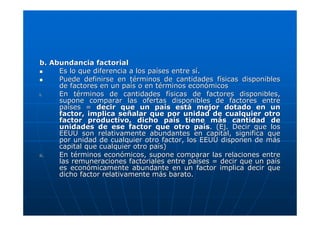 b. Abundancia factorial
Es lo que diferencia a los países entre sí.
Puede definirse en términos de cantidades físicas disponibles
de factores en un país o en términos económicos
i.
En términos de cantidades físicas de factores disponibles,
supone comparar las ofertas disponibles de factores entre
países = decir que un país está mejor dotado en un
factor, implica señalar que por unidad de cualquier otro
factor productivo, dicho país tiene más cantidad de
unidades de ese factor que otro país. (Ej. Decir que los
EEUU son relativamente abundantes en capital, significa que
por unidad de cualquier otro factor, los EEUU disponen de más
capital que cualquier otro país)
ii.
En términos económicos, supone comparar las relaciones entre
las remuneraciones factoriales entre países = decir que un país
es económicamente abundante en un factor implica decir que
dicho factor relativamente más barato.

 
