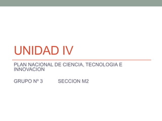 UNIDAD IV
PLAN NACIONAL DE CIENCIA, TECNOLOGIA E
INNOVACION
GRUPO Nº 3 SECCION M2
 