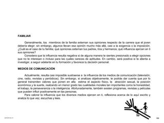 ACETATO No. 51 FAMILIAR Generalmente, los  miembros de la familia externan sus opiniones respecto de la carrera que el joven debería elegir; sin embargo, algunos llevan esa opinión mucho más allá, casi a la exigencia o la imposición. ¿Cuál es el caso de tu familia; qué opiniones externan tus padres, tíos y hermanos; qué influencia ejercen en ti sus opiniones? Considera que la influencia resulta negativa si de alguna manera te sientes presionado a elegir opciones que no te interesan o incluso para las cuales careces de aptitudes. En cambio, será positiva si te alienta a investigar, a seguir adelante en tu formación y favorece tu decisión personal. MEDIOS DE COMUNICACIÓN Actualmente, resulta casi imposible sustraerse a  la influencia de los medios de comunicación (televisión, cine, radio, revistas y periódicos). Sin embargo, si analizas objetivamente, te podrás dar cuenta que por lo general transmiten valores que ponen en alta  estima el aspecto físico, la  atracción sexual, la posición económica y la suerte, realzando en menor grado las cualidades morales tan importantes como la honestidad, el trabajo, la perseverancia o la inteligencia. Afortunadamente, también existen programas, revistas y películas que pueden influir positivamente en las personas. Para valorar la influencia que los diversos medios ejercen en ti, reflexiona acerca de lo aquí escrito y analiza lo que vez, escuchas y lees. 186 