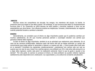 ACETATO No. 52 AMIGOS Muchas veces los compañeros de escuela, los amigos, los miembros del equipo, la banda, te presionan para que hagas lo que ellos quieren. Sin embargo, lo que funciona para ellos no necesariamente funciona para ti. En ocasiones es difícil librarse de esta presión y terminas cediendo a favor de las expectativas que otros tienen. Una influencia positiva es respetuosa, honesta y desinteresada; es negativa cuando pretende forzarte a cambiar tu decisión. DINERO Generalmente ,  se   considera   que   el   dinero   es   algo   importante   puesto   que   lo   podemos   cambiar por muchos satisfactores, de ahí que muchas personas piensen o aconsejen estudiar una carrera que garantice obtener altos ingresos. Si bien el dinero es algo importante, también lo es la actividad que realizamos para obtenerlo. En el caso de las carreras profesionales, debemos partir del hecho del que se desea aprender un campo del conocimiento para luego aplicar lo aprendido y obtener un ingreso por ello. ¿ Cómo puede influir todo esto en tu decisión? Considera los siguientes cuestionamientos: ¿estudiarías una carrera sólo por qué se supone que con eso te vas a hacer rico; podrías ejercer una profesión por 30 o más años sólo porque te va a dejar altos ingresos; cuánto vale para ti la realización personal, hacer lo que te gusta o ayudar a los demás?  Por otra parte, la carrera no produce el dinero, en toda profesión se pueden obtener ingresos satisfactorios,esto dependerá de tu dedicación, tus capacidades y una actitud de constante actualización.  187 