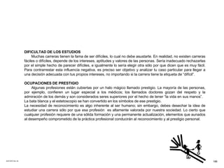 ACETATO No. 53 DIFICULTAD DE LOS ESTUDIOS Muchas carreras tienen la fama de ser difíciles, lo cual no debe asustarte. En realidad, no existen carreras fáciles o difíciles, depende de los intereses, aptitudes y valores de las personas. Sería inadecuado rechazarlas por el simple hecho de parecer difíciles, e igualmente lo sería elegir otra sólo por que dicen que es muy fácil. Para contrarrestar esta influencia negativa, es preciso ser objetivo y analizar tu caso particular para llegar a una decisión adecuada con tus propios intereses, no importando si la carrera tiene la etiqueta de “difícil”.  OCUPACIONES DE PRESTIGIO Algunas profesiones están cubiertas por un halo mágico llamado prestigio. La mayoría de las personas, por ejemplo, confieren un lugar especial a los médicos; los llamados doctores gozan del respeto y la admiración de los demás y son considerados seres superiores por el hecho de tener “la vida en sus manos”.  La bata blanca y el estetoscopio se han convertido en los símbolos de ese prestigio. La necesidad de reconocimiento es algo inherente al ser humano; sin embargo, debes desechar la idea de estudiar una carrera sólo por que esa profesión  es altamente valorada por nuestra sociedad. Lo cierto que cualquier profesión requiere de una sólida formación y una permanente actualización, elementos que aunados al desempeño comprometido de la práctica profesional conducirán al reconocimiento y al prestigio personal.  188 