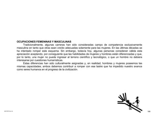 ACETATO No. 54 OCUPACIONES FEMENINAS Y MASCULINAS Tradicionalmente, algunas carreras han sido consideradas campo de competencia exclusivamente masculina en tanto que otras sean creído adecuadas solamente para las mujeres. En las últimas décadas se ha intentado romper este esquema. Sin embargo, todavía hoy, algunas personas consideran válida esta apreciación aceptando, por consiguiente que las habilidades de mujeres y hombres están diferenciadas y que, por lo tanto, una mujer no puede ingresar al terreno científico y tecnológico, o que un hombre no debiera interesarse por cuestiones humanísticas. Estas diferencias han sido culturalmente asignadas y, en realidad, hombres y mujeres poseemos las mismas capacidades; ambos debemos contribuir a romper con ese lastre que ha impedido nuestro avance como seres humanos en el progreso de la civilización. 189 