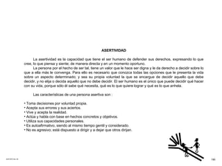 ACETATO No. 55 ASERTIVIDAD La asertividad es la capacidad que tiene el ser humano de defender sus derechos, expresando lo que cree, lo que piensa y siente; de manera directa y en un momento oportuno. La persona por el hecho de ser tal, tiene un valor que le hace ser digna y le da derecho a decidir sobre lo que a ella más le convenga. Para ello es necesario que conozca todas las opciones que le presenta la vida sobre un aspecto determinado; y sea su propia voluntad la que se encargue de decidir aquello que debe decidir, y no elija o decida aquello que no debe decidir. El ser humano es el único que puede decidir qué hacer con su vida, porque sólo él sabe qué necesita, qué es lo que quiere lograr y qué es lo que anhela. Las características de una persona asertiva son :  Toma decisiones por voluntad propia. Acepta sus errores y sus aciertos. Vive y acepta la realidad. Actúa y habla con base en hechos concretos y objetivos. Utiliza sus capacidades personales. Es autoafirmativo, siendo al mismo tiempo gentil y considerado. No es agresivo; está dispuesto a dirigir y a dejar que otros dirijan. 190 