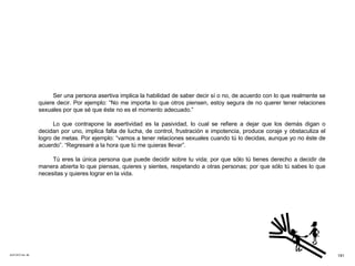 ACETATO No. 56 Ser una persona asertiva implica la habilidad de saber decir sí o no, de acuerdo con lo que realmente se quiere decir. Por ejemplo: “No me importa lo que otros piensen, estoy segura de no querer tener relaciones sexuales por que sé que éste no es el momento adecuado.” Lo que contrapone la asertividad es la pasividad, lo cual se refiere a dejar que los demás digan o decidan por uno, implica falta de lucha, de control, frustración e impotencia, produce coraje y obstaculiza el logro de metas. Por ejemplo: “vamos a tener relaciones sexuales cuando tú lo decidas, aunque yo no éste de acuerdo”. “Regresaré a la hora que tú me quieras llevar”. Tú eres la única persona que puede decidir sobre tu vida; por que sólo tú tienes derecho a decidir de manera abierta lo que piensas, quieres y sientes, respetando a otras personas; por que sólo tú sabes lo que necesitas y quieres lograr en la vida. 191 