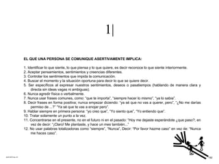 1| ACETATO No. 57 EL QUE UNA PERSONA SE COMUNIQUE ASERTIVAMENTE IMPLICA: 1. Identificar lo que siente, lo que piensa y lo que quiere, es decir reconoce lo que siente interiormente. 2. Aceptar pensamientos, sentimientos y creencias diferentes. 3. Controlar los sentimientos que impida la comunicación. 4. Buscar el momento y la situación oportuna para decir lo que se quiere decir. 5. Ser específicos al expresar nuestros sentimientos, deseos o pasatiempos (hablando de manera clara y directa sin ideas vagas ni ambiguas). 6. Nunca agredir física o verbalmente. 7. Nunca usar frases comunes, como: “que te importa”, “siempre hacer lo mismo”, “ya lo sabia”. 8. Decir frases en forma positiva; nunca empezar diciendo: “ya sé que no vas a querer, pero”, “¿No me darías permiso de ...?” “Ya sé que te vas a enojar pero”. 9. Hablar siempre en primera persona: “yo creo que”, “Yo siento que”, “Yo entiendo que”. 10. Tratar solamente un punto a la vez. 11. Concentrarse en el presente, no en el futuro ni en el pasado: “Hoy me dejaste esperándote ¿que paso?, en vez de decir: “¡Claro! Me plantaste, y hace un mes también...” 12. No usar palabras totalizadoras como “siempre”, “Nunca”, Decir: “Por favor hazme caso” en vez de: “Nunca me haces caso”. 192 