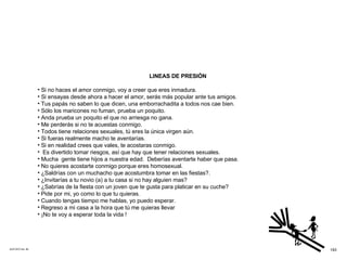 ACETATO No. 58 LINEAS DE PRESIÓN Si no haces el amor conmigo, voy a creer que eres inmadura. Si ensayas desde ahora a hacer el amor, serás más popular ante tus amigos. Tus papás no saben lo que dicen, una emborrachadita a todos nos cae bien. Sólo los maricones no fuman, prueba un poquito. Anda prueba un poquito el que no arriesga no gana. Me perderás si no te acuestas conmigo. Todos tiene relaciones sexuales, tú eres la única virgen aún. Si fueras realmente macho te aventarías. Si en realidad crees que vales, te acostaras conmigo. Es divertido tomar riesgos, así que hay que tener relaciones sexuales. Mucha  gente tiene hijos a nuestra edad.  Deberías aventarte haber que pasa. No quieres acostarte conmigo porque eres homosexual. ¿Saldrías con un muchacho que acostumbra tomar en las fiestas?. ¿Invitarías a tu novio (a) a tu casa si no hay alguien mas? ¿Sabrías de la fiesta con un joven que te gusta para platicar en su cuche? Pide por mi, yo como lo que tu quieras.  Cuando tengas tiempo me hablas, yo puedo esperar. Regreso a mi casa a la hora que tú me quieras llevar ¡No te voy a esperar toda la vida ! 193 