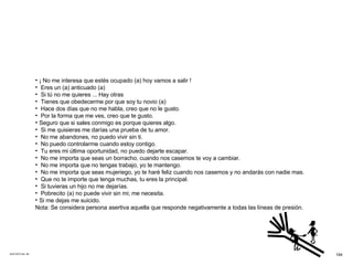 ACETATO No. 59 ¡ No me interesa que estés ocupado (a) hoy vamos a salir ! Eres un (a) anticuado (a) Si tú no me quieres ... Hay otras Tienes que obedecerme por que soy tu novio (a) Hace dos días que no me habla, creo que no le gusto. Por la forma que me ves, creo que te gusto. Seguro que si sales conmigo es porque quieres algo. Si me quisieras me darías una prueba de tu amor. No me abandones, no puedo vivir sin ti. No puedo controlarme cuando estoy contigo. Tu eres mi última oportunidad, no puedo dejarte escapar. No me importa que seas un borracho, cuando nos casemos te voy a cambiar. No me importa que no tengas trabajo, yo te mantengo. No me importa que seas mujeriego, yo te haré feliz cuando nos casemos y no andarás con nadie mas. Que no te importe que tenga muchas, tu eres la principal. Si tuvieras un hijo no me dejarías. Pobrecito (a) no puede vivir sin mi; me necesita. Si me dejas me suicido. Nota: Se considera persona asertiva aquella que responde negativamente a todas las líneas de presión. 194 