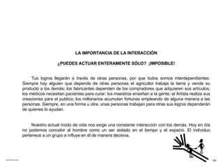 ACETATO No. 60 LA IMPORTANCIA DE LA INTERACCIÓN ¿PUEDES ACTUAR ENTERAMENTE SÓLO?  ¡IMPOSIBLE! Tus logros llegarán a través de otras personas, por que todos somos interdependientes. Siempre hay alguien que depende de otras personas el agricultor trabaja la tierra y vende su producto a los demás; los fabricantes dependen de los compradores que adquieren sus artículos; los médicos necesitan pacientes para curar; los maestros enseñan a la gente; el Artista realiza sus creaciones para el publico; los millonarios acumulan fortunas empleando de alguna manera a las personas. Siempre, en una forma u otra, unas personas trabajan para otras sus logros dependerán de quienes lo ayudan. Nuestro actual modo de vida nos exige una constante interacción con los demás. Hoy en día no podemos concebir al hombre como un ser aislado en el tiempo y el espacio. El individuo pertenece a un grupo e influye en él de manera decisiva. 195 