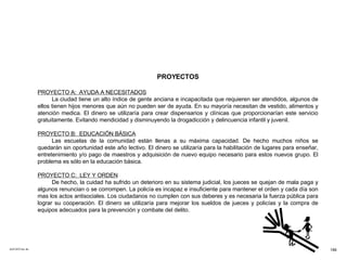 ACETATO No. 64 PROYECTOS PROYECTO A:  AYUDA A NECESITADOS La ciudad tiene un alto índice de gente anciana e incapacitada que requieren ser atendidos, algunos de ellos tienen hijos menores que aún no pueden ser de ayuda. En su mayoría necesitan de vestido, alimentos y atención medica. El dinero se utilizaría para crear dispensarios y clínicas que proporcionarían este servicio gratuitamente. Evitando mendicidad y disminuyendo la drogadicción y delincuencia infantil y juvenil. PROYECTO B:  EDUCACIÓN BÁSICA Las escuelas de la comunidad están llenas a su máxima capacidad. De hecho muchos niños se quedarán sin oportunidad este año lectivo. El dinero se utilizaría para la habilitación de lugares para enseñar, entretenimiento y/o pago de maestros y adquisición de nuevo equipo necesario para estos nuevos grupo. El problema es sólo en la educación básica. PROYECTO C:  LEY Y ORDEN De hecho, la cuidad ha sufrido un deterioro en su sistema judicial, los jueces se quejan de mala paga y algunos renuncian o se corrompen. La policía es incapaz e insuficiente para mantener el orden y cada día son mas los actos antisociales. Los ciudadanos no cumplen con sus deberes y es necesaria la fuerza pública para lograr su cooperación. El dinero se utilizaría para mejorar los sueldos de jueces y policías y la compra de equipos adecuados para la prevención y combate del delito. 199 