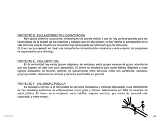 ACETATO No. 65 PROYECTO D:  ESCLARECIMIENTO Y CAPACITACIÓN Hay apatía entre los ciudadanos, el desempleo es grande debido a que no hay gente preparada para las necesidades de la ciudad, de los negocios y trabajos que en ella existen, no hay lideres ni participación en la vida comunal pues la mayoría se encuentra mas preocupada por sobrevivir que por otra cosa. El dinero sería empleado en crear una campaña de concientización ciudadana y en la creación de programas de capacitación para el trabajo. PROYECTO E:  VIDA ESPIRITUAL En la comunidad hay varios grupos religiosos, sin embargo, estos grupos carecen de guías, además de que sus lugares de culto son poco apropiados. El dinero se emplearía para atraer lideres religiosos y crear lugares adecuados de reunión, además de subvencionar otros servicios como son panteones, escuelas, grupos juveniles, dispensarios, clínicas y servicios espirituales en general. PROYECTO F:  SALUBRIDAD PÚBLICA Es necesario proveer a la comunidad de servicios necesarios y médicos adecuados, pues últimamente se han desatado epidemias de enfermedades como gripe y diarrea, básicamente por falta de servicios de salud pública. El dinero sería empleado parta habilitar mejores servicios, por medio de personal más capacitado y mejor equipo. 200 