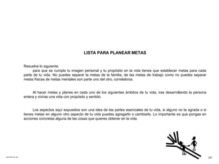 ACETATO No. 66 LISTA PARA PLANEAR METAS Resuelve lo siguiente: para que se cumpla tu imagen personal y tu propósito en la vida tienes que establecer metas para cada parte de tu vida. No puedes separar la metas de la familia, de las metas de trabajo como no puedes separar metas físicas de metas mentales son parte uno del otro, correlativos. Al hacer metas y planes en cada uno de los siguientes ámbitos de tu vida, iras desarrollando la persona entera y viviras una vida con propósito y sentido. Los aspectos aquí expuestos son una idea de las partes esenciales de tu vida, si alguno no te agrada o si tienes metas en alguno otro aspecto de tu vida puedes agregarlo o cambiarlo. Lo importante es que pongas en acciones concretas alguna de las cosas que quieres obtener en la vida. 201 