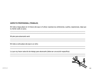 ACETATO No. 67 ASPECTO PROFESIONAL (TRABAJO) Mi meta a largo plazo en mi futuro (de aquí a 5 años): expresa tus ambiciones, sueños, esperanzas, deja que tu mente vuele un poco. _______________________________________________________________________________________ _______________________________________________________________________________________ Mi plan para alcanzarlo será: _______________________________________________________________________________________ _______________________________________________________________________________________ Mi meta a corto plazo (de aquí a un año) _______________________________________________________________________________________ _______________________________________________________________________________________ Lo que voy hacer cada día de trabajo para alcanzarlo (debe ser una acción especifica): _______________________________________________________________________________________ _______________________________________________________________________________________ 202 