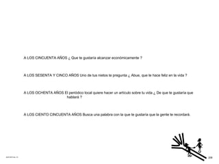 ACETATO No. 73 A LOS CINCUENTA AÑOS ¿ Que te gustaría alcanzar económicamente ? A LOS SESENTA Y CINCO AÑOS Uno de tus nietos te pregunta ¿ Abue, que te hace feliz en la vida ? A LOS OCHENTA AÑOS El periódico local quiere hacer un artículo sobre tu vida ¿ De que te gustaría que hablará ? A LOS CIENTO CINCUENTA AÑOS Busca una palabra con la que te gustaría que la gente te recordará. 208 