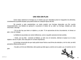 ACETATO No. 47 UNA VIDA SIN PLAN Como todos sabemos la hormiga es un insecto que por naturaleza prevé el resguardo de alimentos, considerando la posible escasez que pudiera darse en cualquier época del año. De acuerdo a esta característica, en cierta ocasión una hormiga observaba una flor cuando inesperadamente, una libélula se apresuró a succionar el néctar de su cáliz. La hormiga, molesta por esta intromisión, esto dijo: - En la vida hay que tener un objetivo y un plan. Tú te aprovechas de las circunstancia, no tienes un plan, vives sin trabajar.  La libélula la escuchaba con cierta indiferencia, como si aquello careciera de todo sentido.  - Cierto, asi soy feliz  -comento la libélula- yo sólo vivo el momento, disfrutar el placer es mi único objetivo: ese es mi plan, otra cosa para mí no tiene importancia. La hormiga convencida de que nada podria hacer frente a esa forma de entender y vivir la vida, se retiró pensativa reflexionando para sí: - Su plan y el mío son diferentes; sólo queda que ella siga su camino con su plan y yo, mi camino con mi plan. 182 