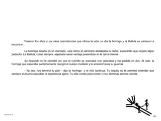 ACETATO No. 48 Pasaron los años y por esas coincidencias que ofrece la vida, un día la hormiga y la libélula se volvieron a encontrar. La hormiga estaba en un mercado, veía cómo el carnicero destazaba la carne, esperando que cayera algún pedacito. La libélula, como siempre, esperaba sacar ventaja posándose en la carne misma .  Su descuido no le permitió ver que el cuchillo se acercaba con velocidad y fue partida en dos. Al caer, la hormiga que esperaba pacientemente recogió el cuerpo mutilado y lo arrastró hasta su guarida. - Ya ves, hoy terminó tu plan - dijo la hormiga  y el mío continua. Tu orgullo no te permitió entender que siempre es bueno escuchar la experiencia ajena. Tu sólo viviste para comer y hoy, terminas siendo comida. 183 