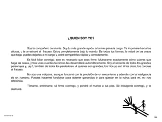 ACETATO No. 49 ¿QUIEN SOY YO? Soy tu compañero constante. Soy tu más grande ayuda, o tu mas pesada carga. Te impulsare hacia las alturas, o te arrastraré al  fracaso. Estoy completamente bajo tu mando. De todas tus formas, la mitad de las cosas que hago puedes dejarlas a mi cargo y podré compartirlas rápida y correctamente. Es fácil lidiar conmigo: sólo es necesario que seas firme. Muéstrame exactamente cómo quieres que haga las cosas, y tras unas cuantas lecciones las desarrollaré automáticamente. Soy el sirviente de todos los grandes personajes y, ¡ay !, también de todos los perdedores. A quienes son grandes, los hice yo así. A los otros, los conduje al fracaso. No soy una máquina, aunque funcionó con la precisión de un mecanismo y además con la inteligencia de un humano. Puedes hacerme funcionar para obtener ganancias o para quedar en la ruina; para mí, no hay diferencia. Tómame, entréname, sé firme conmigo, y pondré el mundo a tus pies. Sé indulgente conmigo, y te destruiré.   184 