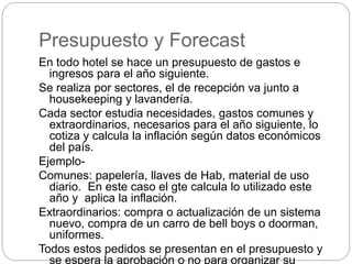 Presupuesto y Forecast
En todo hotel se hace un presupuesto de gastos e
ingresos para el año siguiente.
Se realiza por sectores, el de recepción va junto a
housekeeping y lavandería.
Cada sector estudia necesidades, gastos comunes y
extraordinarios, necesarios para el año siguiente, lo
cotiza y calcula la inflación según datos económicos
del país.
Ejemplo-
Comunes: papelería, llaves de Hab, material de uso
diario. En este caso el gte calcula lo utilizado este
año y aplica la inflación.
Extraordinarios: compra o actualización de un sistema
nuevo, compra de un carro de bell boys o doorman,
uniformes.
Todos estos pedidos se presentan en el presupuesto y
se espera la aprobación o no para organizar su
 
