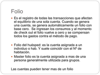 Folio
 Es el registro de todas las transacciones que afectan
el equilibrio de una sola cuenta. Cuando se genera
una cuenta, se genera automáticamente un folio con
base cero. Se ingresan los consumos y al momento
de check out el folio vuelve a cero y se compensan
todos los gastos contra el método de pago.
 Folio del huésped: es la cuenta asignada a un
individuo o hab. Y suele coincidir con el Nº de
habitación.
 Master folio es la cuenta asignada a mas de una
persona generalmente utilizada para grupos.
Las cuentas pueden tener mas de un folio
 