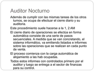 Auditor Nocturno
Además de cumplir con las mismas tareas de los otros
turnos, se ocupa de efectuar el cierre diario y su
auditoria.
Este procedimiento suele hacerse a la 1, 2 AM
El cierre diario de operaciones se efectúa en forma
automática consiste de una serie de pasos
secuenciales. A medida que se van concretando, el
sistema informático, va emitiendo listados e informes
sobre las operaciones que se realizan en cada punto
de venta.
El proceso comienza con la carga automática de
alojamiento a las hab ocupadas.
Todos estos informes con controlados primero por el
auditor y luego se entrega a el sector de finanzas
para su control.
 