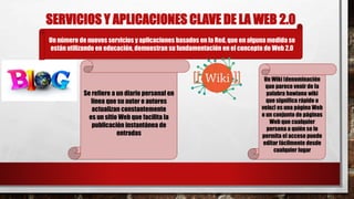 SERVICIOS Y APLICACIONES CLAVE DE LA WEB 2.0
Un número de nuevos servicios y aplicaciones basados en la Red, que en alguna medida se
están utilizando en educación, demuestran su fundamentación en el concepto de Web 2.0
Se refiere a un diario personal en
línea que su autor o autores
actualizan constantemente
es un sitio Web que facilita la
publicación instantánea de
entradas
Un Wiki (denominación
que parece venir de la
palabra hawiana wiki
que significa rápido o
veloz) es una página Web
o un conjunto de páginas
Web que cualquier
persona a quién se le
permita el acceso puede
editar fácilmente desde
cualquier lugar
 