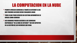 LA COMPUTACION EN LA NUBE
• PERMITE OFRECER SERVICIOS A TRAVÉS DE INTERNET A LOS
QUE PODEMOS ACCEDER DESDE CUALQUIER LUGAR
• TODO LO QUE PUEDE OFRECER UN SISTEMA INFORMÁTICO SE
OFRECE COMO SERVICIO
• LOS USUARIOS PUEDEN ACCEDER A LOS SERVICIOS
DISPONIBLES "EN LA NUBE DE INTERNET" SIN SER EXPERTOS
EN LA GESTIÓN DE LOS RECURSOS QUE USAN.
 