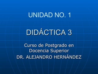 DIDÁCTICA 3 Curso de Postgrado en Docencia Superior DR. ALEJANDRO HERNÁNDEZ UNIDAD NO. 1 