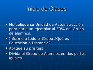 Inicio de Clases Multiplique su Unidad de Autoinstrucción para darle un ejemplar al 50% del Grupo de alumnos. Informe a todo el Grupo ¿Qué es Educación a Distancia? Aplique su pre test. Divida el Grupo de Alumnos en dos partes iguales.