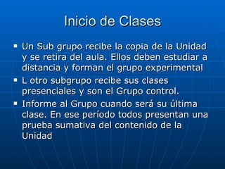 Inicio de Clases Un Sub grupo recibe la copia de la Unidad y se retira del aula. Ellos deben estudiar a distancia y forman el grupo experimental L otro subgrupo recibe sus clases presenciales y son el Grupo control. Informe al Grupo cuando será su última clase. En ese período todos presentan una prueba sumativa del contenido de la Unidad