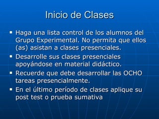Inicio de Clases Haga una lista control de los alumnos del Grupo Experimental. No permita que ellos (as) asistan a clases presenciales. Desarrolle sus clases presenciales apoyándose en material didáctico. Recuerde que debe desarrollar las OCHO tareas presencialmente. En el último período de clases aplique su post test o prueba sumativa