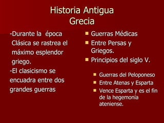 Historia Antigua Grecia -Durante la  época Clásica se rastrea el máximo esplendor griego. -El clasicismo se encuadra entre dos grandes guerras Guerras Médicas Entre Persas y Griegos. Principios del siglo V. Guerras del Peloponeso Entre Atenas y Esparta Vence Esparta y es el fin de la hegemonía ateniense. 