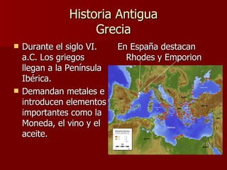 Historia Antigua Grecia Durante el siglo VI. a.C. Los griegos llegan a la Península Ibérica. Demandan metales e introducen elementos importantes como la Moneda, el vino y el aceite. En España destacan Rhodes y Emporion  