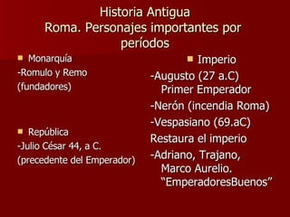 Historia Antigua Roma. Personajes importantes por  períodos Monarquía -Romulo y Remo (fundadores) República  -Julio César 44, a C. (precedente del Emperador) Imperio -Augusto (27 a.C) Primer Emperador -Nerón (incendia Roma) -Vespasiano (69.aC)  Restaura el imperio -Adriano, Trajano, Marco Aurelio. “EmperadoresBuenos” 