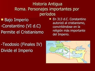 Historia Antigua Roma. Personajes importantes por  períodos En 313 d.C. Constantino autorizó al cristianismo, convirtiéndose en la religión más importante del Imperio.  Bajo Imperio -Constantino (VI d.C) Permite el Cristianismo -Teodosio (Finales IV) Divide el Imperio 