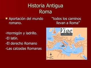 Historia Antigua Roma Aportación del mundo romano. -Hormigón y ladrillo. -El latín. -El derecho Romano -Las calzadas Romanas “ todos los caminos llevan a Roma” 