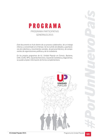 #PorUnNuevoPaís
Programa de Unidad Popular© Unidad Popular 2015
P R O G R A M A
PROGRAMA PARTICIPATIVO
GENERALES2015
101
Este documento es fruto dentro de un proceso colaborativo, de un trabajo
intenso y concentrado en el tiempo. Se ha nutrido de debates y aportacio-
nes de colectivos y movimientos sociales, de personal técnico, de compo-
nentes de organizaciones políticas y de la ciudadanía.
En los propios programas de IU, Unidad Popular en Común, Baztarre,
CHA, CLIAS, RPS, Izquierda Asturiana, Izquierda Castellana y Segoviemos,
se puede ampliar información de forma complementaria.
© Unidad Popular 2015
 