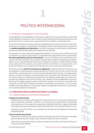#PorUnNuevoPaís
Programa de Unidad Popular© Unidad Popular 2015
POLÍTICA INTERNACIONAL
1.1. PRINCIPIOS. SOLlDARIDAD Y JUSTICIA GLOBAL
La desregulación y la desigualdad contribuyeron a generar la crisis y aumentan con ella. Esta
crisis es global y consecuencia de un sistema injusto de explotación de las personas y de unos
países por otros. En consecuencia, urge también tomar medidas a escala planetaria.
En las últimas décadas el modelo acelerado de globalización comercial y financiera del neoli-
beralismo ha causado un fuerte deterioro ambiental y social.Para hacerle frente, proponemos
un modelo de globalización alternativo, una política basada en la fraternidad y la solidaridad,
que permita el desarrollo integral de las personas y los pueblos.
Es necesario un nuevo enfoque de la seguridad, basado en la resolución de conflictos por vías
no violentas, que aborde el desarrollo y la seguridad como algo estrechamente relacionado.
No habrá seguridad sin justicia internacional y sin anular la injerencia y la explotación de los
recursos de unos países por otros, porque el expolio de los pueblos y las guerras para garan-
tizarlo, son la causa principal del drama de la emigración y el asilo. La mejor defensa se basa
en la construcción de la justicia, en la prevención de los conflictos, en la cooperación, en la
acción humanitaria, en el conocimiento intercultural y en la construcción democrática.
En Europa, hay que revertir el control de las oligarquías, fundamentalmente financieras, que
han asignado a nuestro pueblo un papel subsidiario en el sector de servicios y como mano de
obra barata. Lucharemos junto con otras fuerzas populares de Europa por una organización
política y económica diferente, más democrática y no sometida a los intereses de la Troika.
La meta es superar el abatimiento provocado por las políticas neoliberales que venimos so-
portando la ciudadanía de la Unión Europea, y que, desde el Tratado de Maastricht, está aca-
bando con los ideales originarios de la construcción europea. En concreto, la moneda única
no puede ser rehén de los intereses privados e incontrolados que imponen, con su excusa,
medidas contra la población, ni se pueden aceptar chantajes de instituciones no democráti-
cas a nuestras decisiones soberanas.
1.2. PROPUESTAS ANTE LOS RETOS DE EUROPA Y EL MUNDO
1.2.1. PARA ALCANZAR LA JUSTICIA INTERNACIONAL
Cooperación internacional
• Desarrollo de una política de cooperación internacional en un nuevo marco de derechos
para el desarrollo sostenible, mediante un incremento de la Ayuda Oficial al Desarrollo,
la transparencia en los programas y proyectos, el fortalecimiento de la Agencia Española
de Cooperación Internacional para el Desarrollo (AECID) y el fomento del Comercio Justo.
• Alcanzar el 0,7% del PIB, con el compromiso de alcanzar los Objetivos de Desarrollo
Sostenible (ODS).
Libre circulación de personas
• Reconocer el derecho a la libre circulación de las personas entre fronteras y la completa
garantía del derecho de refugio y asilo. Impedir el tráfico con seres humanos.
• Revisión de la Ley de Extranjería. Cierre inmediato de los CIEs y eliminación de las con-
certinas en Ceuta y Melilla.
11
1
Política Internacional I
 