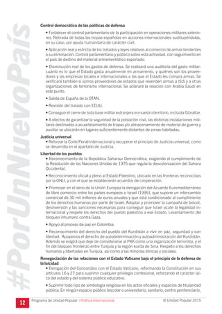 #PorUnNuevoPaís
Programa de Unidad Popular © Unidad Popular 2015
Control democrático de las políticas de defensa
• Fortalecer el control parlamentario de la participación en operaciones militares exterio-
res. Retirada de todas las tropas españolas en acciones internacionales sustituyéndolas,
en su caso, por ayuda humanitaria de carácter civil.
• Aplicación real y estricta de los tratados y leyes relativos al comercio de armas tendentes
a su eliminación. Control parlamentario y público sobre esta actividad, con seguimiento en
el país de destino del material armamentístico exportado.
• Disminución real de los gastos de defensa. Se realizará una auditoría del gasto militar:
cuánto es lo que el Estado gasta anualmente en armamento, y quiénes son los provee-
dores y las empresas locales e internacionales a las que el Estado les compra armas. Se
verificará también si somos proveedores de estados que revenden armas a ISIS y a otras
organizaciones de terrorismo internacional. Se aclarará la relación con Arabia Saudí en
este punto.
• Salida de España de la OTAN.
• Revisión del tratado con EEUU.
• Conseguir el cierre de toda base militar extranjera en nuestro territorio, incluida Gibraltar.
• A efectos de garantizar la seguridad de la población civil, las distintas instalaciones mili-
tares destinadas a acuartelamiento de tropas y/o almacenamiento de material de guerra y
auxiliar se ubicarán en lugares suficientemente distantes de zonas habitadas.
Justicia universal
• Reforzar la Corte Penal Internacional y recuperar el principio de Justicia universal, como
se desarrolla en el apartado de Justicia.
Libertad de los pueblos
• Reconocimiento de la República Saharaui Democrática, exigiendo el cumplimiento de
la Resolución de las Naciones Unidas de 1975 que regula la descolonización del Sahara
Occidental.
• Reconocimiento oficial y pleno al Estado Palestino, ubicado en las fronteras reconocidas
por la ONU, y con el que se establecerán acuerdos de cooperación.
• Promover en el seno de la Unión Europea la derogación del Acuerdo Euromediterráneo
de libre comercio entre los países europeos e Israel (1995), que supone un intercambio
comercial de 30 mil millones de euros anuales y que está condicionado al cumplimiento
de los derechos humanos por parte de Israel. Adoptar y promover la campaña de boicot,
desinversión y las sanciones necesarias para conseguir que Israel acate la legalidad in-
ternacional y respete los derechos del pueblo palestino a ese Estado. Levantamiento del
bloqueo inhumano contra Gaza.
• Apoyo al proceso de paz en Colombia.
• Reconocimiento del derecho del pueblo del Kurdistán a vivir en paz, seguridad y con
libertad. Apoyamos el derecho de autodeterminación y autoadministración del Kurdistán.
Además se exigirá que deje de considerarse al PKK como una organización terrorista, y el
fin del bloqueo fronterizo entre Turquía y la región kurda de Siria. Respeto a los derechos
humanos y libertades en Turquía, así como a las minorías étnicas y sociales.
Renegociación de las relaciones con el Estado Vaticano bajo el principio de la defensa de
la laicidad
• Derogación del Concordato con el Estado Vaticano, reformando la Constitución en sus
artículos 16 y 27 para suprimir cualquier privilegio confesional, reforzando el carácter lai-
co del estado y del sistema público educativo.
• Suprimir todo tipo de simbología religiosa en los actos oficiales y espacios de titularidad
pública. En ningún espacio público (escolar o universitario, sanitario, centro penitenciario,
12 I Política Internacional
 