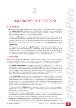 #PorUnNuevoPaís
Programa de Unidad Popular© Unidad Popular 2015
NUESTRO MODELO DE ESTADO
2.1. ESTRUCTURA
• La realidad plurinacional de España conlleva que la forma política del Estado deba ser
una República Federal, que busque la unidad de todos los pueblos en ese marco federal
y que reconozca el derecho a decidir de los pueblos que conforman el Estado, facilitando
así la convivencia democrática y las relaciones fraternas.
• Reforma del Senado como verdadera cámara de representación territorial que ejerza
de contrapeso y evite abusos por parte del Estado Federal en cuanto al desarrollo de las
competencias de los territorios.Será una cámara territorial con potestad legislativa propia.
• Eliminación de las diputaciones provinciales en favor de consejos comarcales o man-
comunidades.
• Recuperación de la capacidad de gestión local aumentando su participación en los pre-
supuestos y con una nueva normativa que derogue la Ley de Bases de Régimen Local.
Hará efectivo el principio de subsidiariedad en el estricto sentido de que sólo las funciones
que no puedan ser desarrolladas eficientemente en el nivel más bajo político-administrati-
vo podrán estar bajo la potestad y jurisdicción del siguiente nivel más alto.
2.2. PRINCIPIOS
Ante el proceso regresivo que estamos sufriendo como sociedad, contamos con el principio
rector de rescatar la soberanía frente a la intervención de las oligarquías y plutocracias. Para
conseguirlo es preciso una separación efectiva de poderes, para lo cual impulsaremos:
• Un Estado realmente laico que garantice el ejercicio de la libertad de conciencia, dero-
gando el Concordato, eliminando privilegios fiscales y suprimiendo las enseñanzas confe-
sionales de los currículos educativos y el ámbito escolar. Declarar como actos nulos todas
las propiedades inmatriculadas por la Iglesia Católica, restituyéndolas a su anterior situa-
ción registral. Las autoridades públicas no deben participar como tales en actos confesio-
nales ni introducirse componentes confesionales en actos oficiales.
• Una Justicia digna de su nombre es esencial para la democracia. Por tanto es necesario
garantizar su independencia y la dotación de medios para una Justicia gratuita, rápida in-
dependiente, eficiente, sin tasas e igual para todos.Reforma de la normativa para designar
democráticamente y sin criterios partidistas, al Fiscal General del Estado, a los miembros
del Consejo General del Poder Judicial, del Tribunal de Cuentas y del Tribunal Constitucio-
nal para garantizar la independencia del Poder Judicial.
• Potenciar el papel del Parlamento en su control del Ejecutivo. Revisión de Normas y Re-
glamento de funcionamiento del Congreso de los Diputados, para que éstas garanticen la
transparencia y la participación.
• Profesionalización de la Administración, con acceso por carrera administrativa a los ni-
veles directivos, atendiendo estrictamente a criterios de mérito y capacidad, de modo que
se tienda a limitar la libre designación política a los más altos niveles de dirección.
• Garantizar los derechos sociales y servicios básicos en todo el estado, estableciendo
un nivel federal digno que deberá cumplirse por todas las federaciones, dejando vía libre
15
2
Modelo de estado I
 