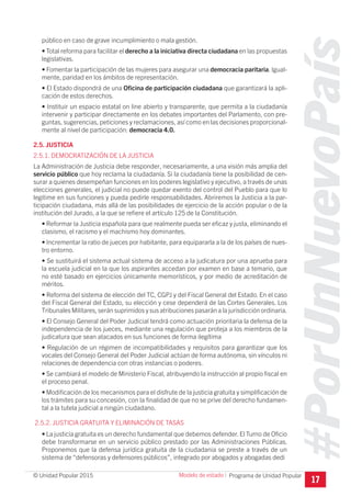 #PorUnNuevoPaís
Programa de Unidad Popular© Unidad Popular 2015
público en caso de grave incumplimiento o mala gestión.
• Total reforma para facilitar el derecho a la iniciativa directa ciudadana en las propuestas
legislativas.
• Fomentar la participación de las mujeres para asegurar una democracia paritaria. Igual-
mente, paridad en los ámbitos de representación.
• El Estado dispondrá de una Oficina de participación ciudadana que garantizará la apli-
cación de estos derechos.
• Instituir un espacio estatal on line abierto y transparente, que permita a la ciudadanía
intervenir y participar directamente en los debates importantes del Parlamento, con pre-
guntas, sugerencias, peticiones y reclamaciones, así como en las decisiones proporcional-
mente al nivel de participación: democracia 4.0.
2.5. JUSTICIA
2.5.1. DEMOCRATIZACIÓN DE LA JUSTICIA
La Administración de Justicia debe responder, necesariamente, a una visión más amplia del
servicio público que hoy reclama la ciudadanía. Si la ciudadanía tiene la posibilidad de cen-
surar a quienes desempeñan funciones en los poderes legislativo y ejecutivo, a través de unas
elecciones generales, el judicial no puede quedar exento del control del Pueblo para que lo
legitime en sus funciones y pueda pedirle responsabilidades. Abriremos la Justicia a la par-
ticipación ciudadana, más allá de las posibilidades de ejercicio de la acción popular o de la
institución del Jurado, a la que se refiere el artículo 125 de la Constitución.
• Reformar la Justicia española para que realmente pueda ser eficaz y justa, eliminando el
clasismo, el racismo y el machismo hoy dominantes.
• Incrementar la ratio de jueces por habitante, para equipararla a la de los países de nues-
tro entorno.
• Se sustituirá el sistema actual sistema de acceso a la judicatura por una aprueba para
la escuela judicial en la que los aspirantes accedan por examen en base a temario, que
no esté basado en ejercicios únicamente memorísticos, y por medio de acreditación de
méritos.
• Reforma del sistema de elección del TC, CGPJ y del Fiscal General del Estado. En el caso
del Fiscal General del Estado, su elección y cese dependerá de las Cortes Generales. Los
Tribunales Militares, serán suprimidos y sus atribuciones pasarán a la jurisdicción ordinaria.
• El Consejo General del Poder Judicial tendrá como actuación prioritaria la defensa de la
independencia de los jueces, mediante una regulación que proteja a los miembros de la
judicatura que sean atacados en sus funciones de forma ilegítima
• Regulación de un régimen de incompatibilidades y requisitos para garantizar que los
vocales del Consejo General del Poder Judicial actúan de forma autónoma, sin vínculos ni
relaciones de dependencia con otras instancias o poderes.
• Se cambiará el modelo de Ministerio Fiscal, atribuyendo la instrucción al propio fiscal en
el proceso penal.
• Modificación de los mecanismos para el disfrute de la justicia gratuita y simplificación de
los trámites para su concesión, con la finalidad de que no se prive del derecho fundamen-
tal a la tutela judicial a ningún ciudadano.
2.5.2. JUSTICIA GRATUITA Y ELIMINACIÓN DE TASAS
• La justicia gratuita es un derecho fundamental que debemos defender.El Turno de Oficio
debe transformarse en un servicio público prestado por las Administraciones Públicas.
Proponemos que la defensa jurídica gratuita de la ciudadania se preste a través de un
sistema de “defensoras y defensores públicos”, integrado por abogados y abogadas dedi
17
Modelo de estado I
 