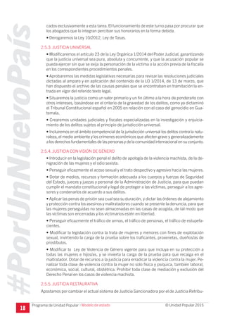 #PorUnNuevoPaís
Programa de Unidad Popular © Unidad Popular 2015
cados exclusivamente a esta tarea. El funcionamiento de este turno pasa por procurar que
los abogados que lo integran perciban sus honorarios en la forma debida.
• Derogaremos la Ley 10/2012, Ley de Tasas.
2.5.3. JUSTICIA UNIVERSAL
• Modificaremos el artículo 23 de la Ley Orgánica 1/2014 del Poder Judicial, garantizando
que la justicia universal sea pura, absoluta y concurrente, y que la acusación popular se
pueda ejercer sin que se exija la personación de la víctima o la acción previa de la fiscalía
en los correspondientes procedimientos penales.
• Aprobaremos las medidas legislativas necesarias para revisar las resoluciones judiciales
dictadas al amparo y en aplicación del contenido de la LO 1/2014, de 13 de marzo, que
han dispuesto el archivo de las causas penales que se encontraban en tramitación la en-
trada en vigor del referido texto legal.
• Situaremos la justicia como un valor primario y un fin último a la hora de ponderarlo con
otros intereses, basándose en el criterio de la gravedad de los delitos, como ya dictaminó
el Tribunal Constitucional español en 2005 en relación con el caso del genocidio en Gua-
temala.
• Crearemos unidades judiciales y fiscales especializadas en la investigación y enjuicia-
miento de los delitos sujetos al principio de jurisdicción universal.
• Incluiremos en el ámbito competencial de la jurisdicción universal los delitos contra la natu-
raleza, el medio ambiente y los crímenes económicos que afecten grave y generalizadamente
a los derechos fundamentales de las personas y de la comunidad internacional en su conjunto.
2.5.4. JUSTICIA CON VISIÓN DE GÉNERO
• Introducir en la legislación penal el delito de apología de la violencia machista, de la de-
nigración de las mujeres y el odio sexista.
• Perseguir eficazmente el acoso sexual y el trato despectivo y agresivo hacia las mujeres.
• Dotar de medios, recursos y formación adecuada a los cuerpos y fuerzas de Seguridad
del Estado, jueces y juezas y personal de la Administración de Justicia, para que puedan
cumplir el mandato constitucional y legal de proteger a las víctimas, perseguir a los agre-
sores y condenarlos de acuerdo a sus delitos.
• Aplicar las penas de prisión sea cual sea su duración, y dictar las órdenes de alejamiento
y protección contra los asesinos y maltratadores cuando se presente la denuncia, para que
las mujeres perseguidas no sean almacenadas en las casas de acogida, de tal modo que
las víctimas son encerradas y los victimarios estén en libertad.
• Perseguir eficazmente el tráfico de armas, el tráfico de personas, el tráfico de estupefa-
cientes.
• Modificar la legislación contra la trata de mujeres y menores con fines de explotación
sexual, invirtiendo la carga de la prueba sobre los traficantes, proxenetas, dueños/as de
prostíbulos.
• Modificar la Ley de Violencia de Género vigente para que incluya en su protección a
todas las mujeres e hijos/as, y se invierta la carga de la prueba para que recaiga en el
maltratador. Dotar de recursos a la justicia para erradicar la violencia contra la mujer. Pe-
nalizar toda clase de violencia contra la mujer no solo física y psíquica, también laboral,
económica, social, cultural, obstétrica. Prohibir toda clase de mediación y exclusión del
Derecho Penal en los casos de violencia machista.
2.5.5. JUSTICIA RESTAURATIVA
Apostamos por cambiar el actual sistema de Justicia Sancionadora por el de Justicia Retribu-
18
I Modelo de estado
 