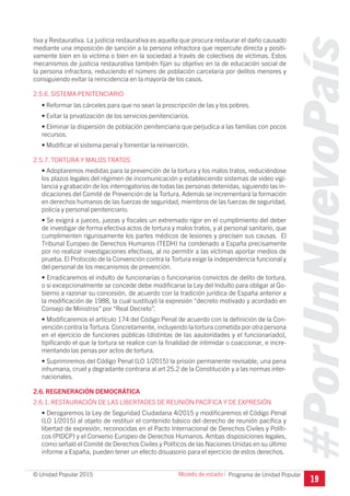 #PorUnNuevoPaís
Programa de Unidad Popular© Unidad Popular 2015
tiva y Restaurativa. La justicia restaurativa es aquella que procura restaurar el daño causado
mediante una imposición de sanción a la persona infractora que repercute directa y positi-
vamente bien en la victima o bien en la sociedad a través de colectivos de víctimas. Estos
mecanismos de justicia restaurativa también fijan su objetivo en la de educación social de
la persona infractora, reduciendo el número de población carcelaria por delitos menores y
consiguiendo evitar la reincidencia en la mayoría de los casos.
2.5.6. SISTEMA PENITENCIARIO
• Reformar las cárceles para que no sean la proscripción de las y los pobres.
• Evitar la privatización de los servicios penitenciarios.
• Eliminar la dispersión de población penitenciaria que perjudica a las familias con pocos
recursos.
• Modificar el sistema penal y fomentar la reinserción.
2.5.7. TORTURA Y MALOS TRATOS
• Adoptaremos medidas para la prevención de la tortura y los malos tratos, reduciéndose
los plazos legales del régimen de incomunicación y estableciendo sistemas de video vigi-
lancia y grabación de los interrogatorios de todas las personas detenidas, siguiendo las in-
dicaciones del Comité de Prevención de la Tortura. Además se incrementará la formación
en derechos humanos de las fuerzas de seguridad, miembros de las fuerzas de seguridad,
policía y personal penitenciario.
• Se exigirá a jueces, juezas y fiscales un extremado rigor en el cumplimiento del deber
de investigar de forma efectiva actos de tortura y malos tratos, y al personal sanitario, que
cumplimenten rigurosamente los partes médicos de lesiones y precisen sus causas. El
Tribunal Europeo de Derechos Humanos (TEDH) ha condenado a España precisamente
por no realizar investigaciones efectivas, al no permitir a las víctimas aportar medios de
prueba. El Protocolo de la Convención contra la Tortura exige la independencia funcional y
del personal de los mecanismos de prevención.
• Erradicaremos el indulto de funcionarias o funcionarios convictos de delito de tortura,
o si excepcionalmente se concede debe modificarse la Ley del Indulto para obligar al Go-
bierno a razonar su concesión, de acuerdo con la tradición jurídica de España anterior a
la modificación de 1988, la cual sustituyó la expresión “decreto motivado y acordado en
Consejo de Ministros” por “Real Decreto”.
• Modificaremos el artículo 174 del Código Penal de acuerdo con la definición de la Con-
vención contra la Tortura.Concretamente, incluyendo la tortura cometida por otra persona
en el ejercicio de funciones públicas (distintas de las aautoridades y el funcionariado),
tipificando el que la tortura se realice con la finalidad de intimidar o coaccionar, e incre-
mentando las penas por actos de tortura.
• Suprimiremos del Código Penal (LO 1/2015) la prisión permanente revisable, una pena
inhumana, cruel y degradante contraria al art 25.2 de la Constitución y a las normas inter-
nacionales.
2.6. REGENERACIÓN DEMOCRÁTICA
2.6.1. RESTAURACIÓN DE LAS LIBERTADES DE REUNIÓN PACÍFICA Y DE EXPRESIÓN
• Derogaremos la Ley de Seguridad Ciudadana 4/2015 y modificaremos el Código Penal
(LO 1/2015) al objeto de restituir el contenido básico del derecho de reunión pacífica y
libertad de expresión, reconocidas en el Pacto Internacional de Derechos Civiles y Políti-
cos (PIDCP) y el Convenio Europeo de Derechos Humanos. Ambas disposiciones legales,
como señaló el Comité de Derechos Civiles y Políticos de las Naciones Unidas en su último
informe a España, pueden tener un efecto disuasorio para el ejercicio de estos derechos.
19
Modelo de estado I
 