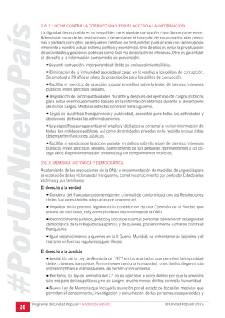 #PorUnNuevoPaís
Programa de Unidad Popular © Unidad Popular 2015
2.6.2. LUCHA CONTRA LA CORRUPCIÓN Y POR EL ACCESO A LA INFORMACIÓN
La dignidad de un pueblo es incompatible con el nivel de corrupción como la que padecemos.
Además de sacar de las Instituciones y de sentar en el banquillo de los acusados a las perso-
nas y partidos corruptos, se requieren cambios en profundidad para acabar con la corrupción
inherente a nuestro actual sistema político y económico.Uno de ellos es evitar la privatización
de actividades y gestiones públicas como fácil vía de colisión de intereses. Otro es garantizar
el derecho a la información como medio de prevención.
• Ley anti-corrupción, incorporando el delito de enriquecimiento ilícito.
• Eliminación de la inmunidad asociada al cargo en lo relativo a los delitos de corrupción.
Se ampliará a 20 años el plazo de prescripción para los delitos de corrupción.
• Facilitar el ejercicio de la acción popular en delitos sobre la lesión de bienes o intereses
públicos en los procesos penales.
• Regulación de incompatibilidades durante y después del ejercicio de cargos públicos
para evitar el enriquecimiento basado en la información obtenida durante el desempeño
de dichos cargos. Medidas estrictas contra el transfuguismo.
• Leyes de auténtica transparencia y publicidad, accesible para todas las actividades y
decisiones de todas las administraciones.
• Ley específica para garantizar el amplio y fácil acceso personal a recibir información de
todas las entidades públicas, así como de entidades privadas en la medida en que éstas
desempeñen funciones públicas.
• Facilitar el ejercicio de la acción popular en delitos sobre la lesión de bienes o intereses
públicos en los procesos penales. Sometimiento de llas personas representantes a un có-
digo ético. Representantes sin prebendas y sin complementos vitalicios.
2.6.3. MEMORIA HISTÓRICA Y DEMOCRÁTICA
Acatamiento de las resoluciones de la ONU e implementación de medidas de urgencia para
la reparación de las víctimas del franquismo, con el reconocimiento por parte del Estado a las
víctimas y sus familiares.
El derecho a la verdad
• Condena del franquismo como régimen criminal de conformidad con las Resoluciones
de las Naciones Unidas adoptadas por unanimidad.
• Impulsar en la próxima legislatura la constitución de una Comisión de la Verdad que
emane de las Cortes, tal y como plantean tres informes de la ONU.
• Reconocimiento jurídico, político y social de cuantas personas defendieron la Legalidad
democrática de la II República Española y de quienes, posteriormente lucharon contra el
franquismo.
• Igual reconocimiento a quienes en la II Guerra Mundial, se enfrentaron al fascismo y el
nazismo en fuerzas regulares o guerrilleras
El derecho a la Justicia
• Anulación de la Ley de Amnistía de 1977 en los apartados que permiten la impunidad
de los crímenes franquistas. Son crímenes contra la humanidad, unos delitos de genocidio
imprescriptibles e inamnistiables, de persecución universal.
• Por tanto, La ley de amnistía del 77 no es aplicable a estos delitos por que la amnistía
sólo era para delitos políticos y no de sangre, mucho menos delitos contra la humanidad
• Nueva Ley de Memoria que incluya la asunción por el estado de todas las medidas que
permitan el conocimiento, investigación y exhumación de las personas desaparecidas y
20
I Modelo de estado
 