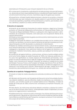#PorUnNuevoPaís
Programa de Unidad Popular© Unidad Popular 2015
asesinadas por el franquismo y que incluya la reparación de sus crímenes.
• En consecuencia, localización y judicialización de todas las fosas comunes del franquis-
mo, declarando por ley la responsabilidad directa e ineludible del Estado Español respecto
a la exhumación de las fosas comunes, haciéndose cargo de los gastos que ocasione.
• De igual forma, el Estado Español deberá promover y alcanzar los acuerdos y convenios
internacionales que sean necesarios con aquellos países en cuyos territorios haya fosas
comunes de españoles y españolas victimas del fascismo y nazismo, para localizar, exhu-
mar, identificar y repatriar sus restos a territorio del Estado.
El derecho a la reparación
• Anulación de las sentencias franquistas de carácter represivo e ilegal de los Consejos
de Guerra, el Tribunal de la Masonería y el Comunismo, el Tribunal de Orden Público, los
Tribunales de Responsabilidades Políticas y cualesquiera otros órganos penales o admi-
nistrativos de la Dictadura Franquista, como base para una recuperación efectiva de la
memoria democrática.
• El Estado se hará cargo de todos los gastos económicos de las indemnizaciones así como
de la reapertura de fosas.
• Obligación del Estado de elaborar una completa base de datos con los nombres de las
víctimas y sus familiares, así como la relación de bienes de todo tipo incautados por la dic-
tadura franquista con el fin de proceder a su devolución e indemnización.
• Adoptar las medidas necesarias para el reconocimiento social y cultural de los lugares
de la memoria democrática y antifascista. A tales efectos, se procederá a la localización,
catalogación y declaración como patrimonio histórico de los lugares de memoria y a su
señalización mediante monumentos, placas y paneles que expliquen los hechos que tu-
vieron lugar.
• La protección de lugares históricos, construcciones, archivos y cuantos vestigios existan
de la lucha frente al golpe de estado franquista de 1936 y las matanzas posteriores. En
los casos más significativos se crearán espacios de interpretación permanentes, inclu-
yendo una solución definitiva para el Valle de Cuelgamuros, también llamado Valle de los
Caídos, como memorial de la represión franquista. Se propone el traslado de los restos
del Dictador Francisco Franco y del Fundador de Falange José Antonio Primo de Rivera,
la identificación de las víctimas represaliadas enterradas en el Valle de Cuelgamuros y su
devolución a las familias que lo soliciten. Desacralización del lugar, traslado de la orden
benedictina y desmantelamiento de la gran cruz, símbolo del nacional-catolicismo.
Garantías de no repetición. Pedagogía histórica
• Inclusión en todos los niveles educativos de contenidos de defensa de la Memoria His-
tórica.
• El Ministerio de Educación y las Consejerías de Educación de las Comunidades Autóno-
mas deberán establecer, para los diferentes niveles de enseñanza y sus contenidos cu-
rriculares, una normativa acorde con la verdad histórica de la II República, el Golpe de
Estado del 18 de julio de 1936, la Guerra Civil, la Dictadura y la represión franquista, y la
transición.
• A tales efectos, las instituciones educativas deberán comprobar y subsanar los conteni-
dos en los libros de texto sobre historia, contemplándolos desde la objetividad y la trans-
parencia sin negacionismos ni revisionismos.
• Establecimiento de un día de recuerdo y homenaje a las víctimas del franquismo de es-
pecial significación. Siguiendo las indicaciones del Encuentro Estatal de Colectivos de Me-
moria Histórica y de las Víctimas del Franquismo, se propone sumarse al 11 de noviembre,
día europeo de las Víctimas del fascismo.
21
Modelo de estado I
 