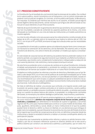 #PorUnNuevoPaís
Programa de Unidad Popular © Unidad Popular 2015
2.7. PROCESO CONSTITUYENTE
La Constitución fue el resultado de una transición bajo la amenaza de los sables. Eso conllevó
la no ruptura política, moral ni económica con el franquismo o con el control conservador de
poderes como el judicial o la Iglesia. En concreto, la forma política del Estado, la Monárquica,
fue impuesta. Es evidente que mientras ese asunto no se subsane, el Estado actual seguirá
siendo ilegítimo democráticamente, siendo necesario que la figura del Jefe de Estado se rea-
lice por el cauce electoral y no por línea sucesoria.
Además de que la Constitución no garantiza los derechos que proclama, los sucesivos gobier-
nos han incumplido y vaciado de contenido los aspectos positivos de la misma, y los vicios
del pasado se manifiestan en una crisis de todas las instituciones y el modelo autonómico se
muestra agotado.
La crisis ha sido utilizada como excusa para vaciar los ordenamientos constitucionales de los
países de la UE y un ejemplo está en la imposición que implica la reforma del art 135.2 de
la C.E, con el que el PP y el PSOE priorizaron el pago de la deuda antes que las necesidades
sociales.
La supeditación al mercado y a poderes ajenos a la soberanía popular tiene como consecuen-
cia necesaria la vulneración de los derechos y de las libertades. No estamos ante un recorte
transitorio de derechos, sino ante el intento de consolidar un modelo que aspira a consolidar-
se.
En este estado de cosas las fuerzas del sistema y los poderes fácticos pretenden realizar en el
próximo período una especie de segunda transición que mediante una Reforma Constitucio-
nal pactada y que tendría como complemento fundamental e indispensable la redacción de
una nueva ley electoral, más restrictiva y menos proporcional que la actual.
De esta forma se pretende cerrar un proceso de cambios en la actual Constitución, limitando
el debate exclusivamente al parlamento y acortando los cambios a los temas previamente
acordados por las fuerzas que acepten implicarse en un nuevo Pacto Constitucional.
El objetivo es institucionalizar las reformas y recortes de derechos y libertades que se han lle-
vado a cabo desde 2010, en el marco de las políticas de austeridad mandatadas por la Troika
para la llamada Europa del Euro, a la vez que plantear un nuevo Modelo de Estado, basado en
una recentralización que cierre el paso a cualquier posibilidad de ejercer el derecho a la au-
todeterminación y evitar así cualquier posibilidad reconocimiento institucional de la realidad
plurinacional, multicultural y multilingüística.
Se trata en definitiva de realizar una proceso que confunda a la mayoría social y evite que
la presión de quienes exigen cambios profundos en el sistema económico, social y político
pueda imponer un verdadero proceso constituyente abierto al pueblo, un proceso que pueda
poner en cuestión los pilares básicos del sistema, la propiedad, la configuración centralista
del Estado, la monarquía y los valores ideológicos patriarcales, reaccionarios y autoritarios.
Por lo tanto la propuesta de la UP para la próxima legislatura es confrontar con este intento
de nueva restauración y plantear una respuesta conjunta de las fuerzas sociales, políticas,
sindicales y ciudadanas que defendemos la necesidad de superar el agotado y carcomido
régimen del 78, como paso imprescindible para construir un nuevo modelo de Sociedad, más
justa, igualitaria, democrática y social, desde un marco institucional en el que los pueblos
puedan tener el derecho a definir su futuro en libertad, en una democracia que entregue el
poder real a la ciudadanía, que permita poner la economía y los recursos del Estado al servicio
de la mayoría que ha sufrido las consecuencias de la crisis, en definitiva conquistar desde las
instituciones y desde la sociedad el derecho a realizar un proceso constituyente abierto a la
participación popular.
La disyuntiva que nuevamente se plantea entre reforma y ruptura no admite terrenos inter-
medios y por eso es necesario referenciar quienes en diversos ámbitos de la vida social y
política estamos por construir una democracia auténtica y participativa, que en estos mo-
22 I Modelo de estado
 